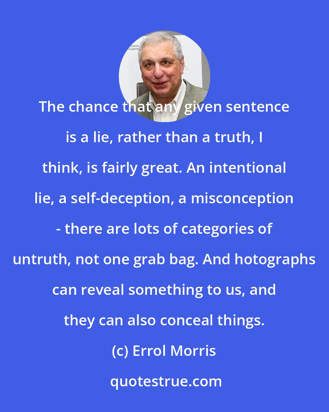 Errol Morris: The chance that any given sentence is a lie, rather than a truth, I think, is fairly great. An intentional lie, a self-deception, a misconception - there are lots of categories of untruth, not one grab bag. And hotographs can reveal something to us, and they can also conceal things.