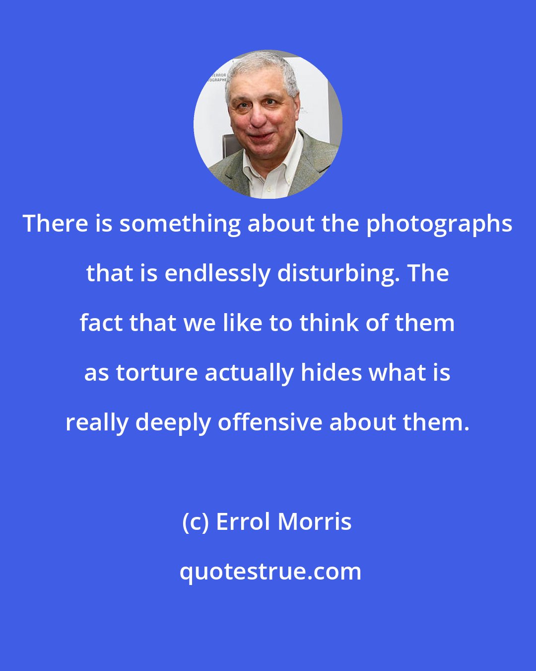 Errol Morris: There is something about the photographs that is endlessly disturbing. The fact that we like to think of them as torture actually hides what is really deeply offensive about them.