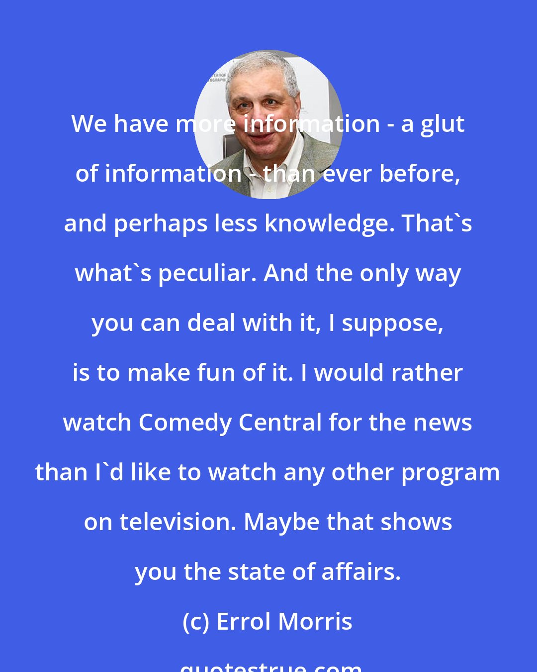 Errol Morris: We have more information - a glut of information - than ever before, and perhaps less knowledge. That's what's peculiar. And the only way you can deal with it, I suppose, is to make fun of it. I would rather watch Comedy Central for the news than I'd like to watch any other program on television. Maybe that shows you the state of affairs.