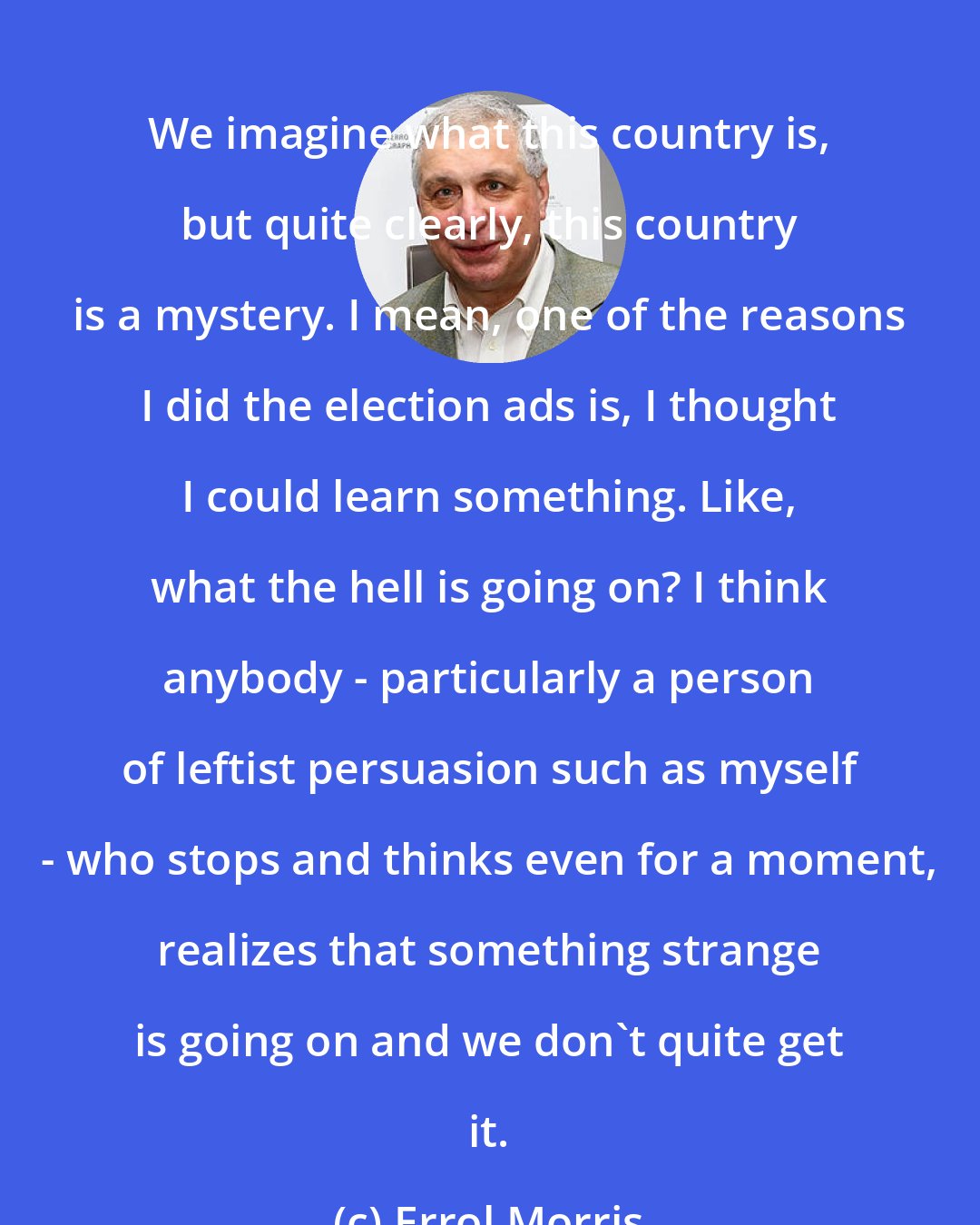 Errol Morris: We imagine what this country is, but quite clearly, this country is a mystery. I mean, one of the reasons I did the election ads is, I thought I could learn something. Like, what the hell is going on? I think anybody - particularly a person of leftist persuasion such as myself - who stops and thinks even for a moment, realizes that something strange is going on and we don't quite get it.