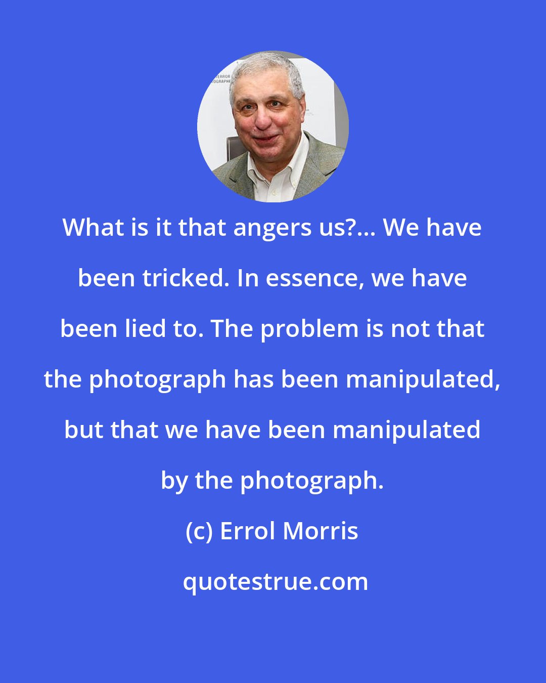 Errol Morris: What is it that angers us?... We have been tricked. In essence, we have been lied to. The problem is not that the photograph has been manipulated, but that we have been manipulated by the photograph.