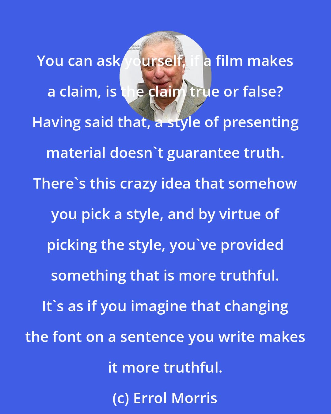 Errol Morris: You can ask yourself, if a film makes a claim, is the claim true or false? Having said that, a style of presenting material doesn't guarantee truth. There's this crazy idea that somehow you pick a style, and by virtue of picking the style, you've provided something that is more truthful. It's as if you imagine that changing the font on a sentence you write makes it more truthful.