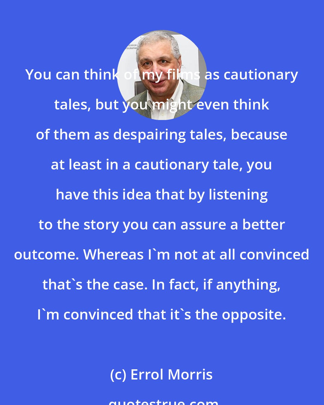 Errol Morris: You can think of my films as cautionary tales, but you might even think of them as despairing tales, because at least in a cautionary tale, you have this idea that by listening to the story you can assure a better outcome. Whereas I'm not at all convinced that's the case. In fact, if anything, I'm convinced that it's the opposite.