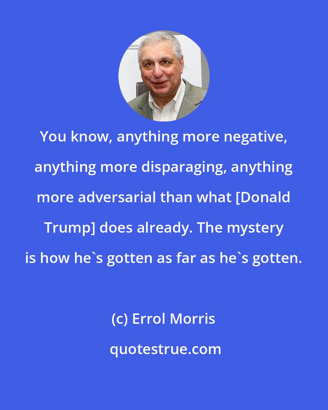 Errol Morris: You know, anything more negative, anything more disparaging, anything more adversarial than what [Donald Trump] does already. The mystery is how he's gotten as far as he's gotten.