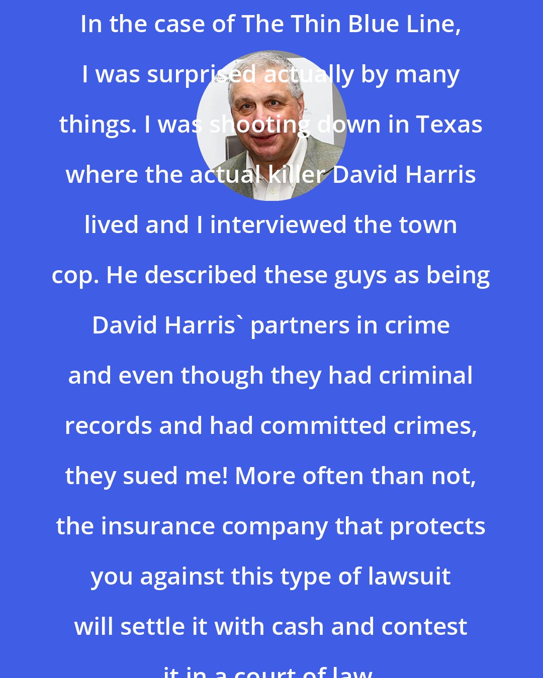 Errol Morris: In the case of The Thin Blue Line, I was surprised actually by many things. I was shooting down in Texas where the actual killer David Harris lived and I interviewed the town cop. He described these guys as being David Harris' partners in crime and even though they had criminal records and had committed crimes, they sued me! More often than not, the insurance company that protects you against this type of lawsuit will settle it with cash and contest it in a court of law.