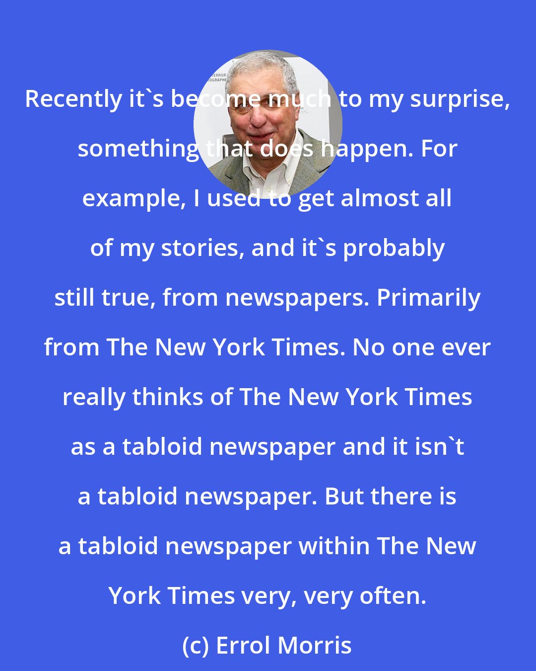 Errol Morris: Recently it's become much to my surprise, something that does happen. For example, I used to get almost all of my stories, and it's probably still true, from newspapers. Primarily from The New York Times. No one ever really thinks of The New York Times as a tabloid newspaper and it isn't a tabloid newspaper. But there is a tabloid newspaper within The New York Times very, very often.