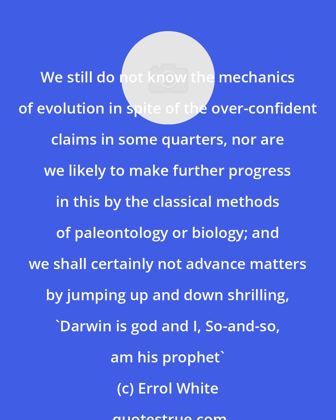 Errol White: We still do not know the mechanics of evolution in spite of the over-confident claims in some quarters, nor are we likely to make further progress in this by the classical methods of paleontology or biology; and we shall certainly not advance matters by jumping up and down shrilling, `Darwin is god and I, So-and-so, am his prophet'