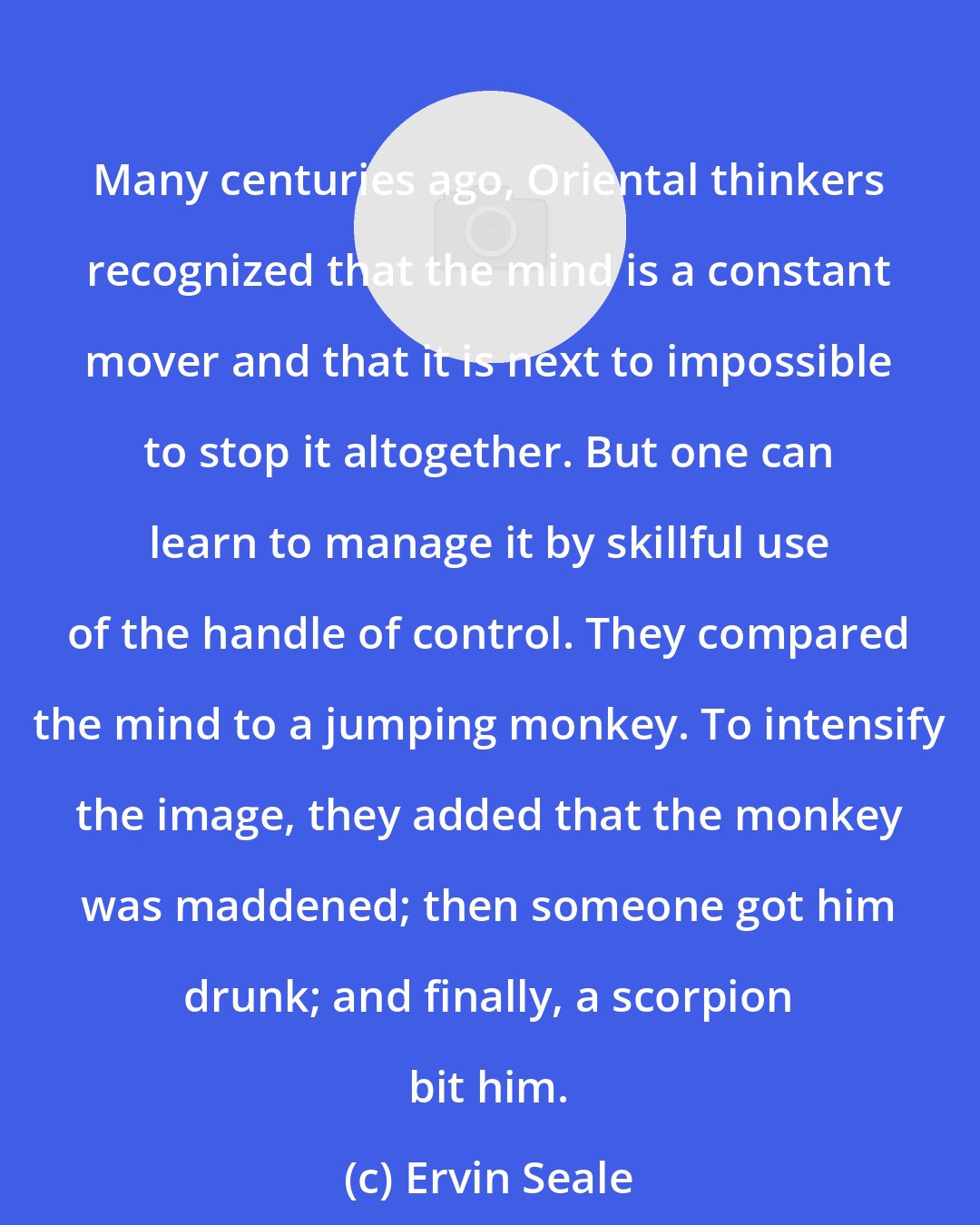 Ervin Seale: Many centuries ago, Oriental thinkers recognized that the mind is a constant mover and that it is next to impossible to stop it altogether. But one can learn to manage it by skillful use of the handle of control. They compared the mind to a jumping monkey. To intensify the image, they added that the monkey was maddened; then someone got him drunk; and finally, a scorpion bit him.