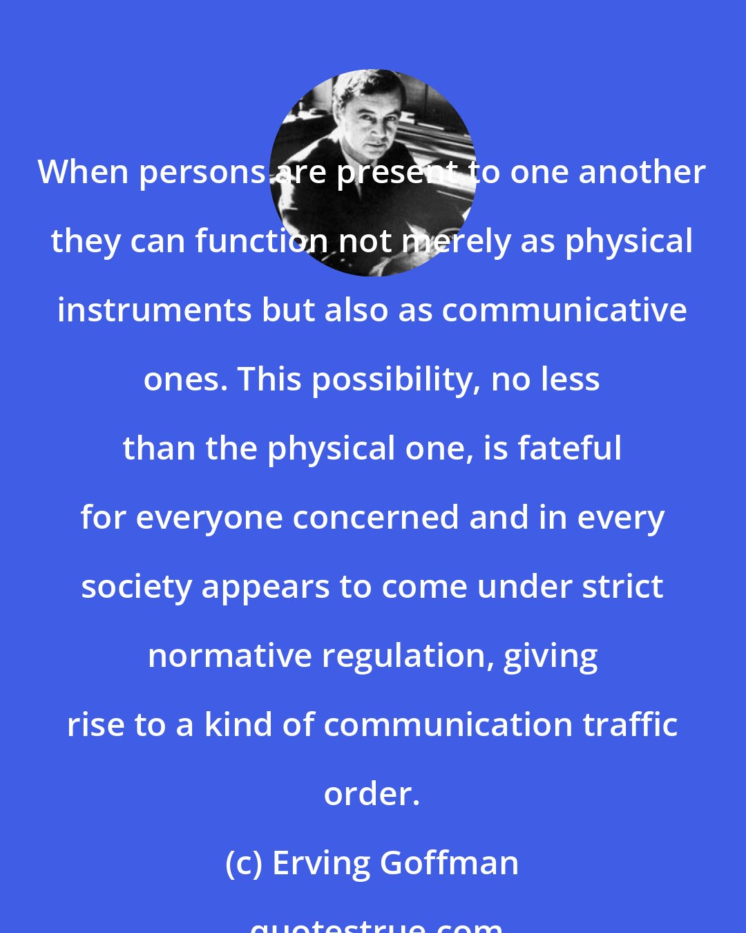 Erving Goffman: When persons are present to one another they can function not merely as physical instruments but also as communicative ones. This possibility, no less than the physical one, is fateful for everyone concerned and in every society appears to come under strict normative regulation, giving rise to a kind of communication traffic order.