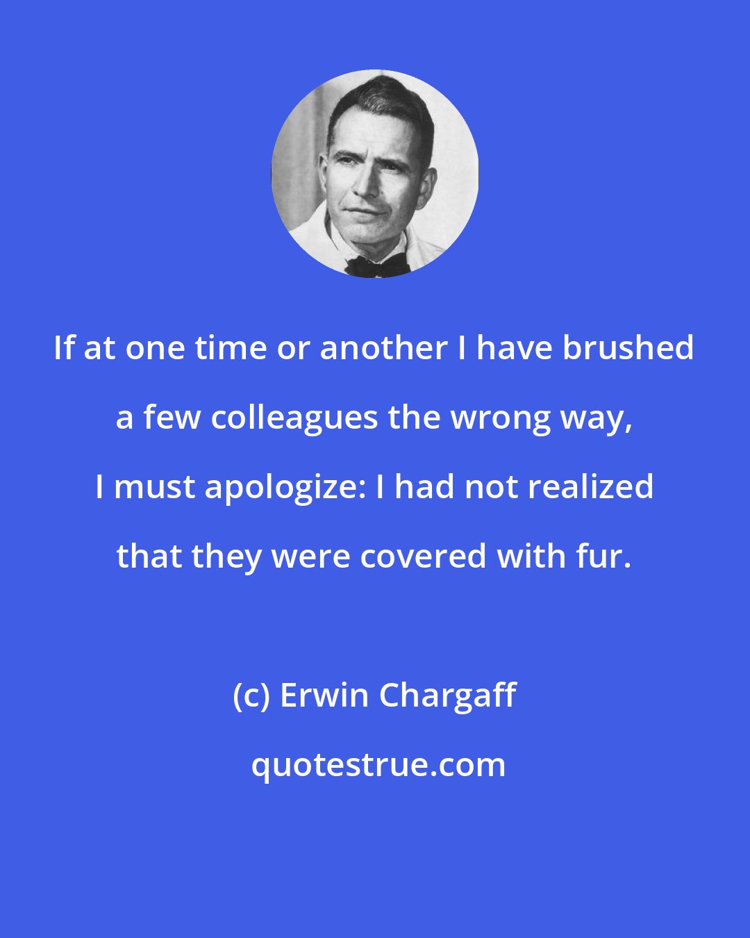 Erwin Chargaff: If at one time or another I have brushed a few colleagues the wrong way, I must apologize: I had not realized that they were covered with fur.