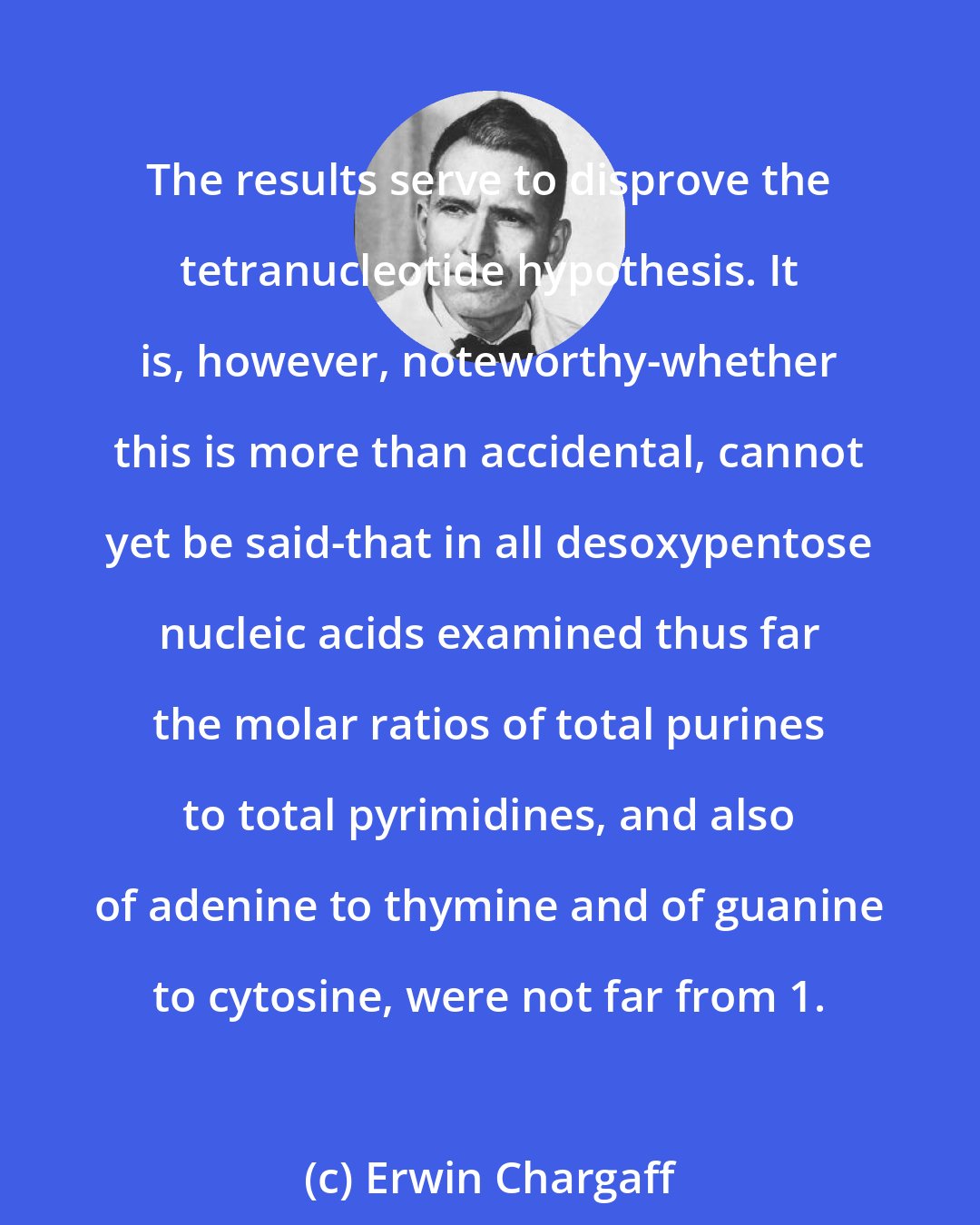 Erwin Chargaff: The results serve to disprove the tetranucleotide hypothesis. It is, however, noteworthy-whether this is more than accidental, cannot yet be said-that in all desoxypentose nucleic acids examined thus far the molar ratios of total purines to total pyrimidines, and also of adenine to thymine and of guanine to cytosine, were not far from 1.
