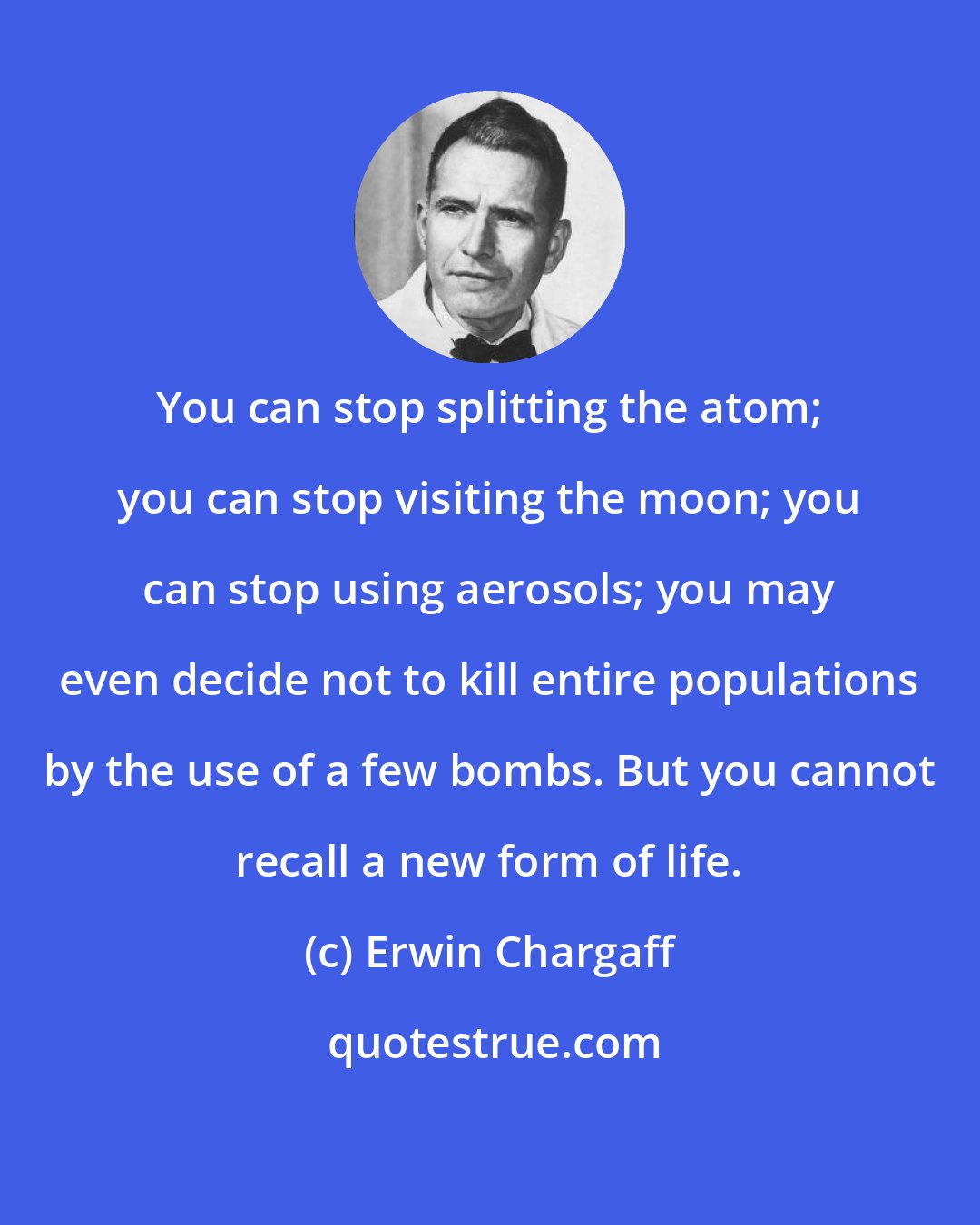 Erwin Chargaff: You can stop splitting the atom; you can stop visiting the moon; you can stop using aerosols; you may even decide not to kill entire populations by the use of a few bombs. But you cannot recall a new form of life.