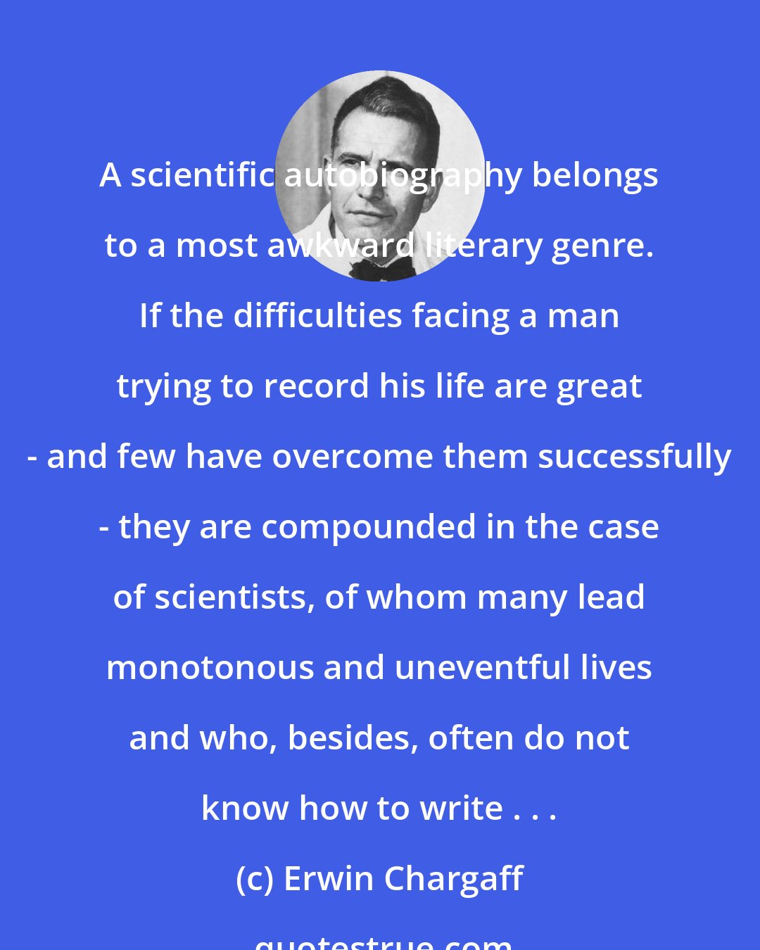 Erwin Chargaff: A scientific autobiography belongs to a most awkward literary genre. If the difficulties facing a man trying to record his life are great - and few have overcome them successfully - they are compounded in the case of scientists, of whom many lead monotonous and uneventful lives and who, besides, often do not know how to write . . .