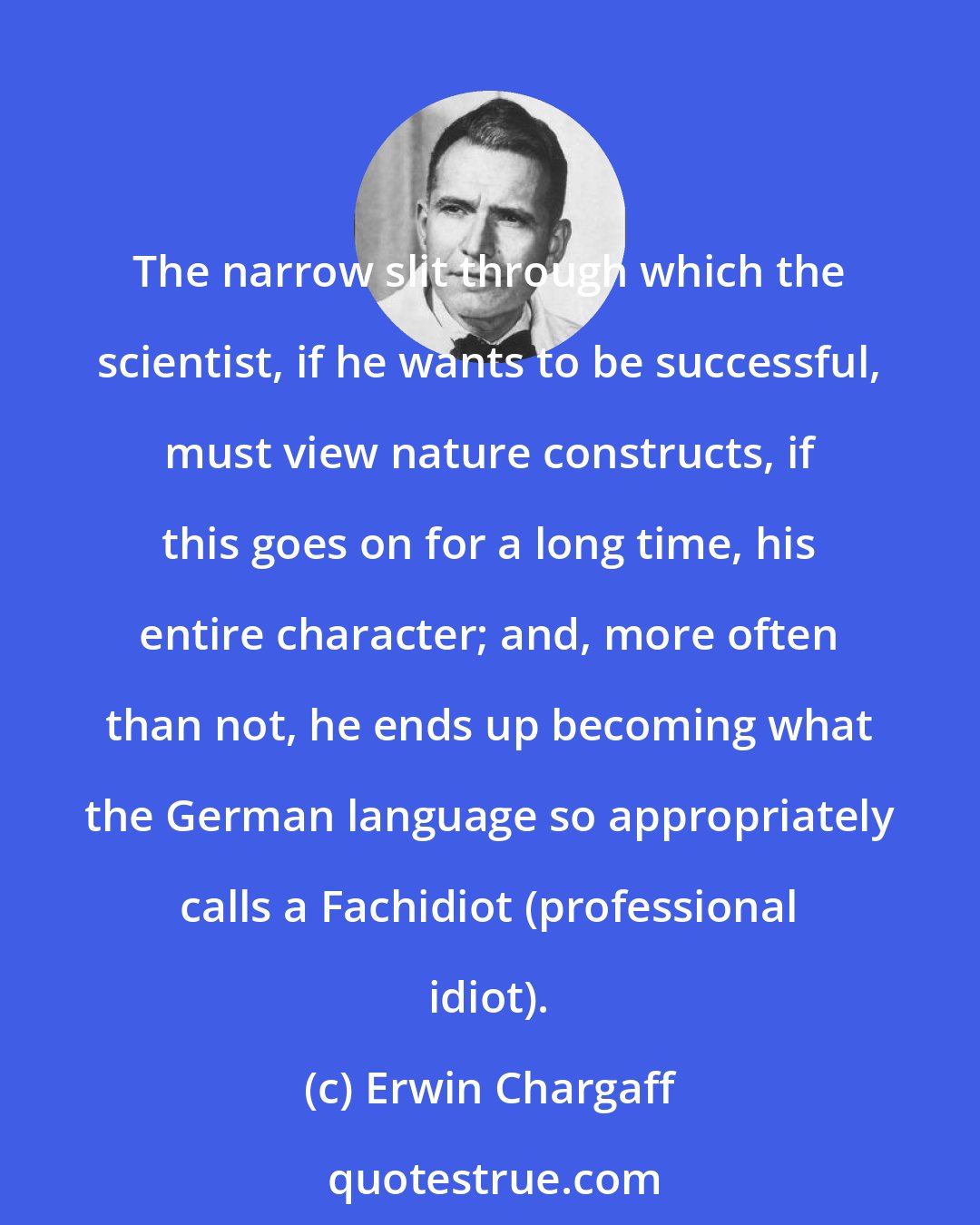 Erwin Chargaff: The narrow slit through which the scientist, if he wants to be successful, must view nature constructs, if this goes on for a long time, his entire character; and, more often than not, he ends up becoming what the German language so appropriately calls a Fachidiot (professional idiot).