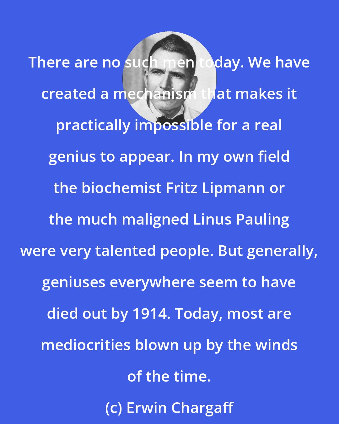 Erwin Chargaff: There are no such men today. We have created a mechanism that makes it practically impossible for a real genius to appear. In my own field the biochemist Fritz Lipmann or the much maligned Linus Pauling were very talented people. But generally, geniuses everywhere seem to have died out by 1914. Today, most are mediocrities blown up by the winds of the time.