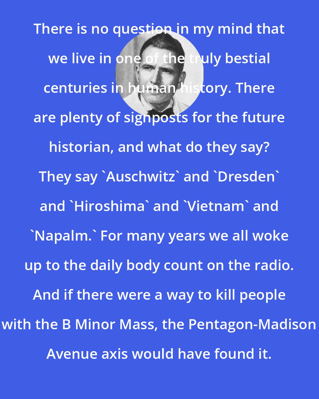 Erwin Chargaff: There is no question in my mind that we live in one of the truly bestial centuries in human history. There are plenty of signposts for the future historian, and what do they say? They say 'Auschwitz' and 'Dresden' and 'Hiroshima' and 'Vietnam' and 'Napalm.' For many years we all woke up to the daily body count on the radio. And if there were a way to kill people with the B Minor Mass, the Pentagon-Madison Avenue axis would have found it.