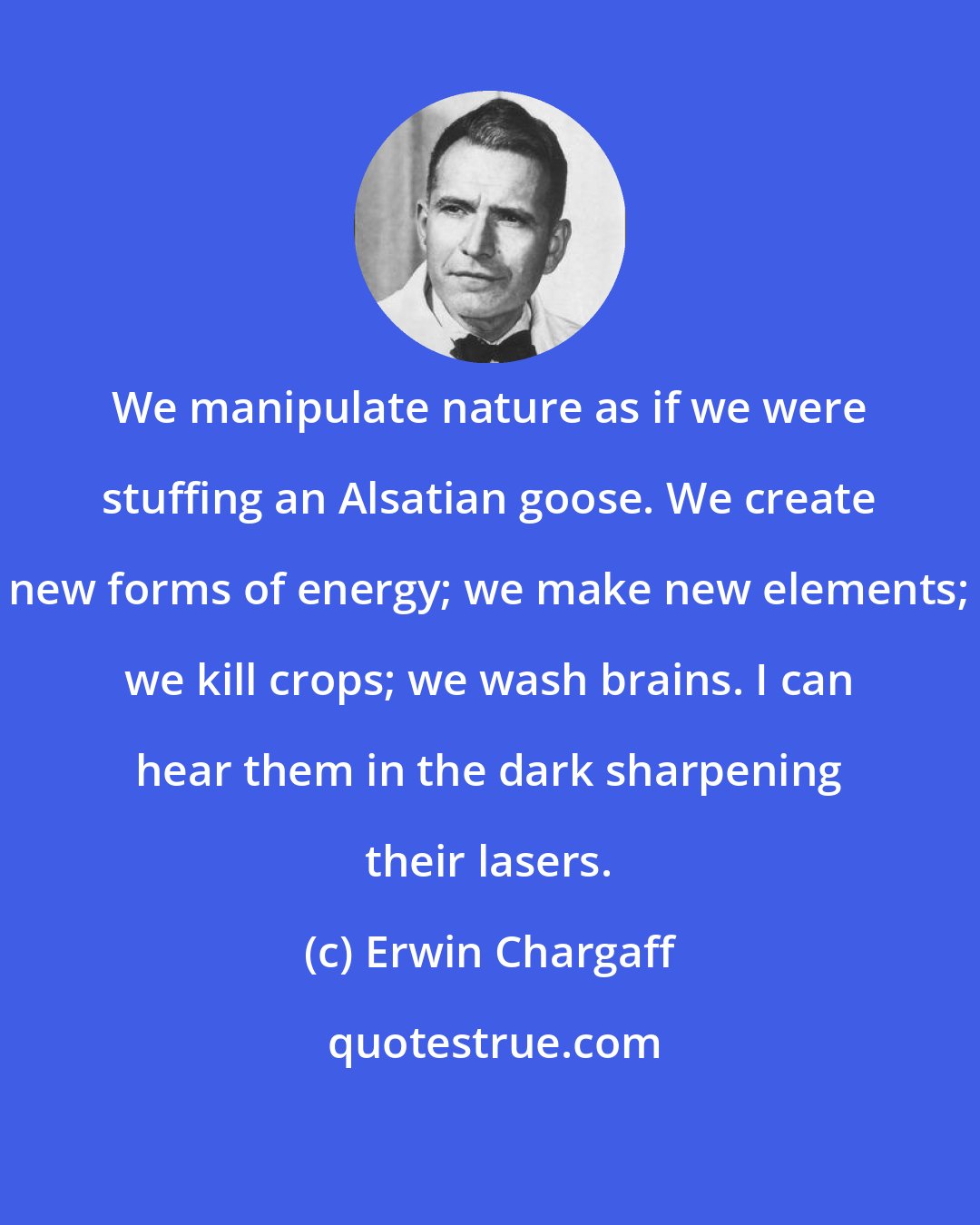 Erwin Chargaff: We manipulate nature as if we were stuffing an Alsatian goose. We create new forms of energy; we make new elements; we kill crops; we wash brains. I can hear them in the dark sharpening their lasers.