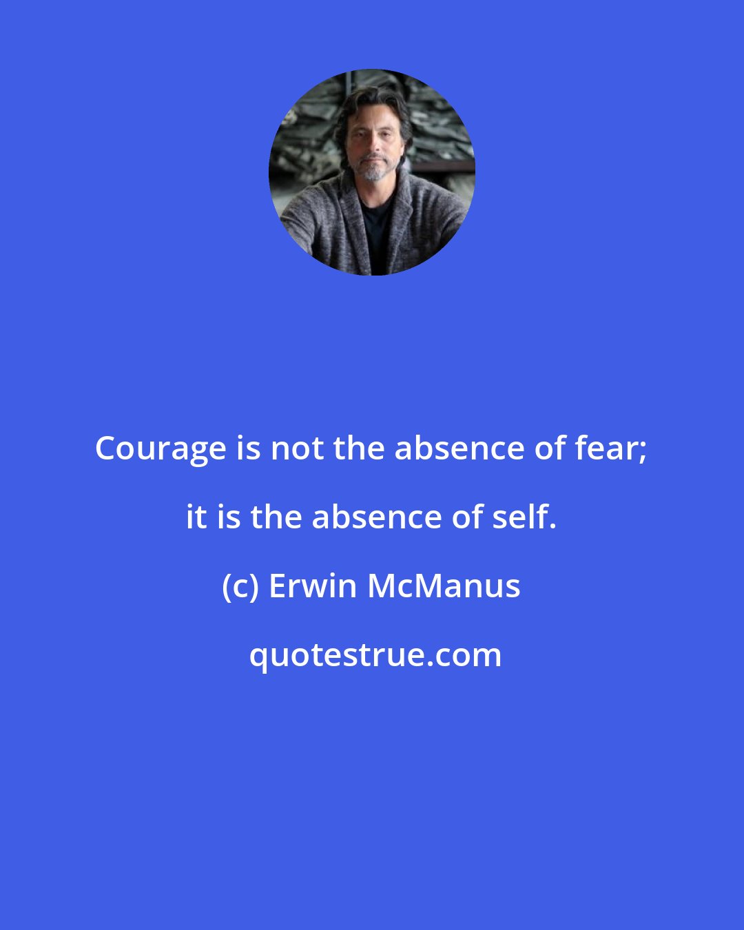 Erwin McManus: Courage is not the absence of fear; it is the absence of self.