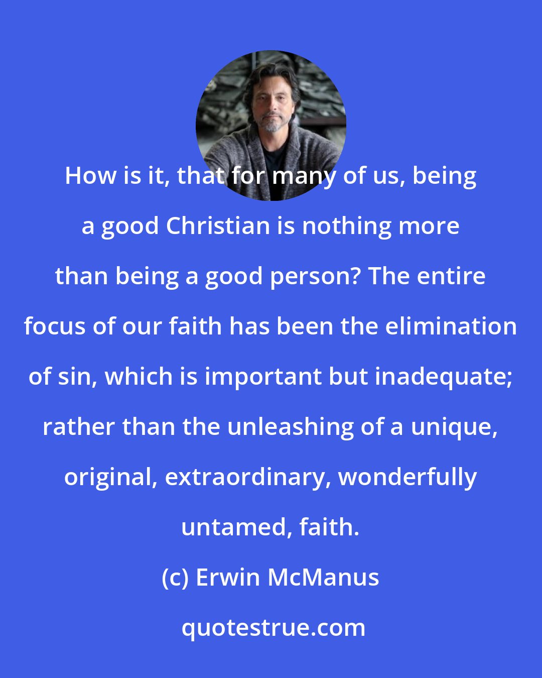 Erwin McManus: How is it, that for many of us, being a good Christian is nothing more than being a good person? The entire focus of our faith has been the elimination of sin, which is important but inadequate; rather than the unleashing of a unique, original, extraordinary, wonderfully untamed, faith.