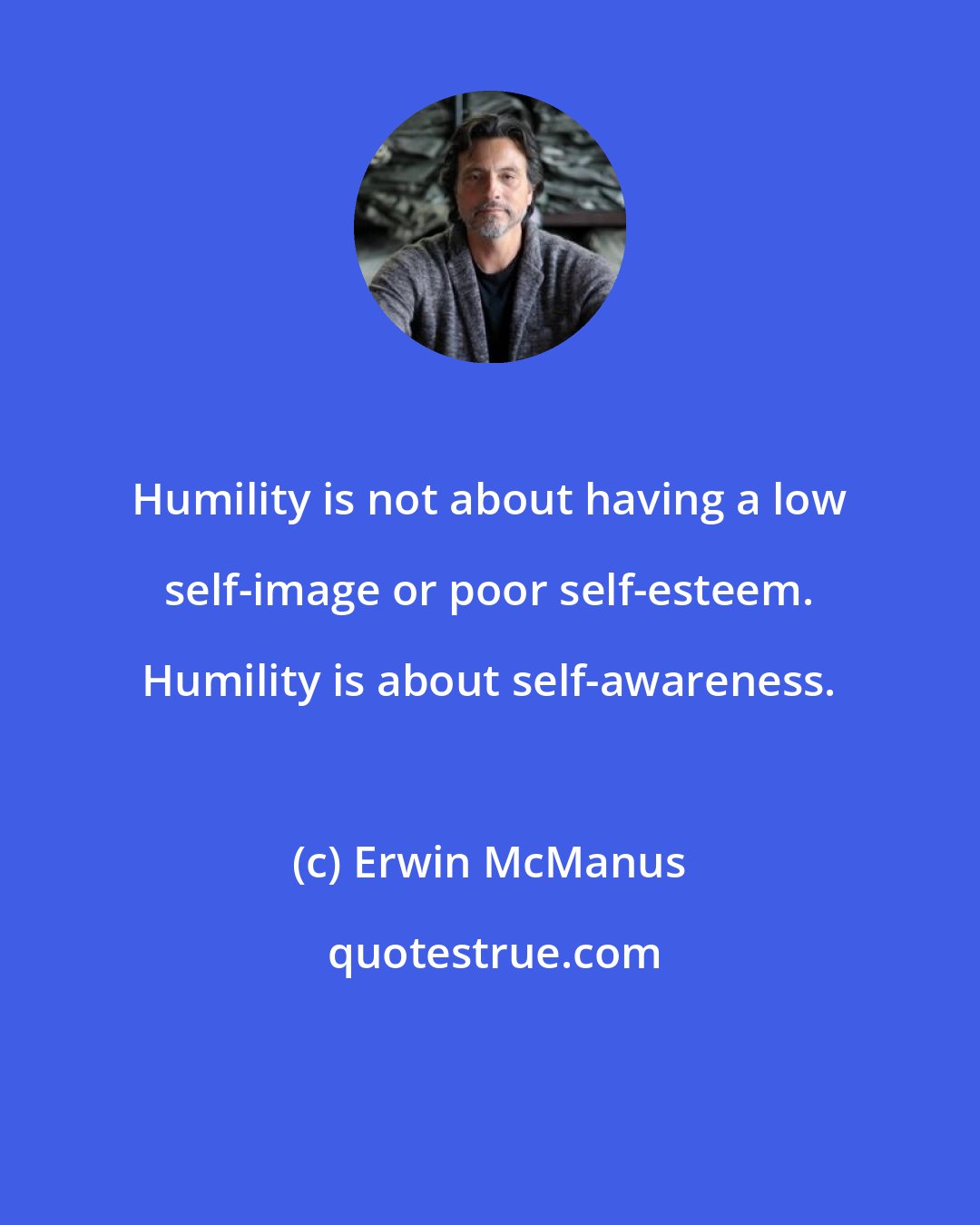 Erwin McManus: Humility is not about having a low self-image or poor self-esteem. Humility is about self-awareness.