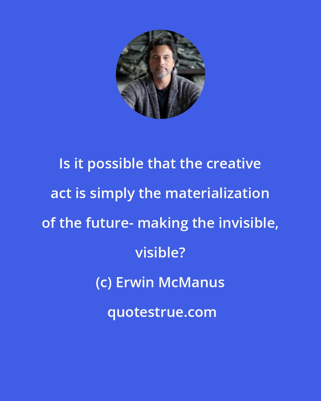 Erwin McManus: Is it possible that the creative act is simply the materialization of the future- making the invisible, visible?