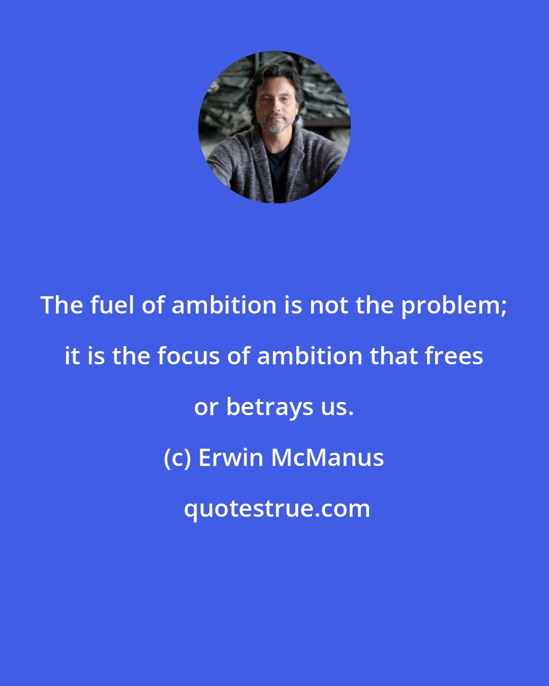 Erwin McManus: The fuel of ambition is not the problem; it is the focus of ambition that frees or betrays us.