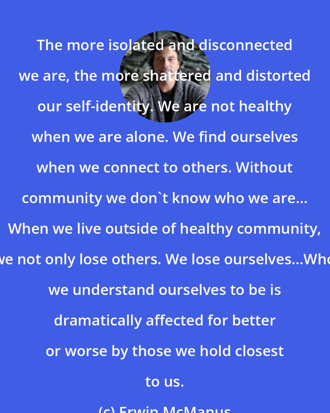 Erwin McManus: The more isolated and disconnected we are, the more shattered and distorted our self-identity. We are not healthy when we are alone. We find ourselves when we connect to others. Without community we don't know who we are... When we live outside of healthy community, we not only lose others. We lose ourselves...Who we understand ourselves to be is dramatically affected for better or worse by those we hold closest to us.