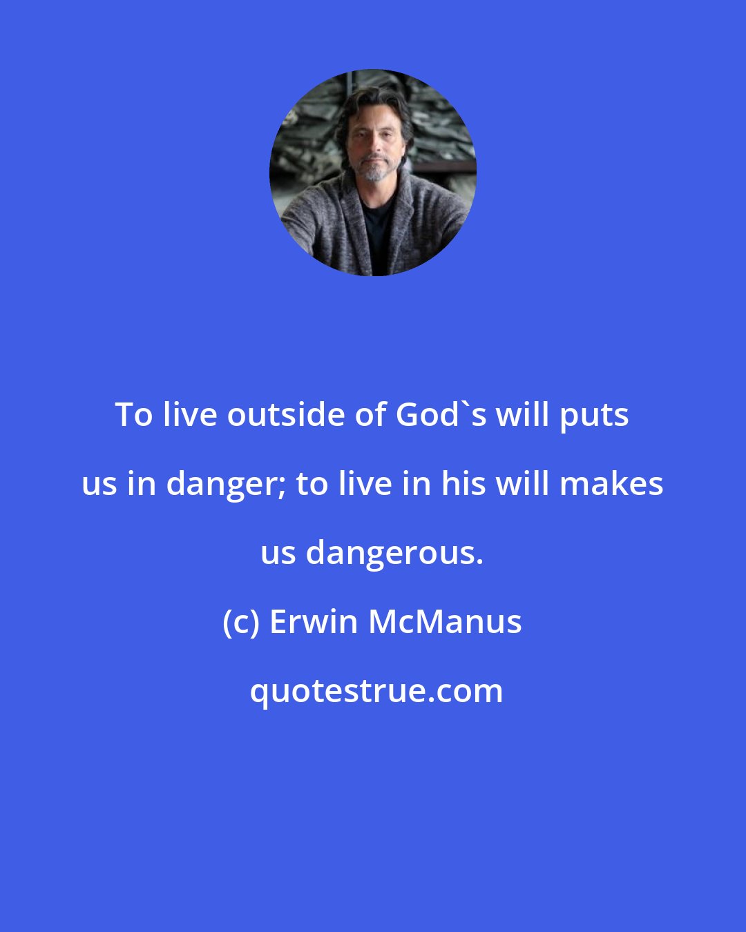 Erwin McManus: To live outside of God's will puts us in danger; to live in his will makes us dangerous.