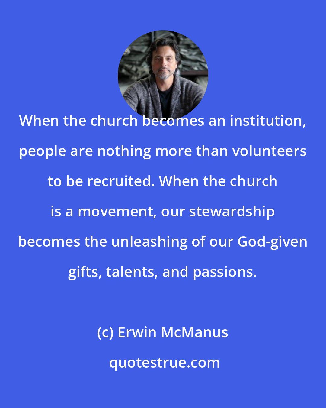 Erwin McManus: When the church becomes an institution, people are nothing more than volunteers to be recruited. When the church is a movement, our stewardship becomes the unleashing of our God-given gifts, talents, and passions.