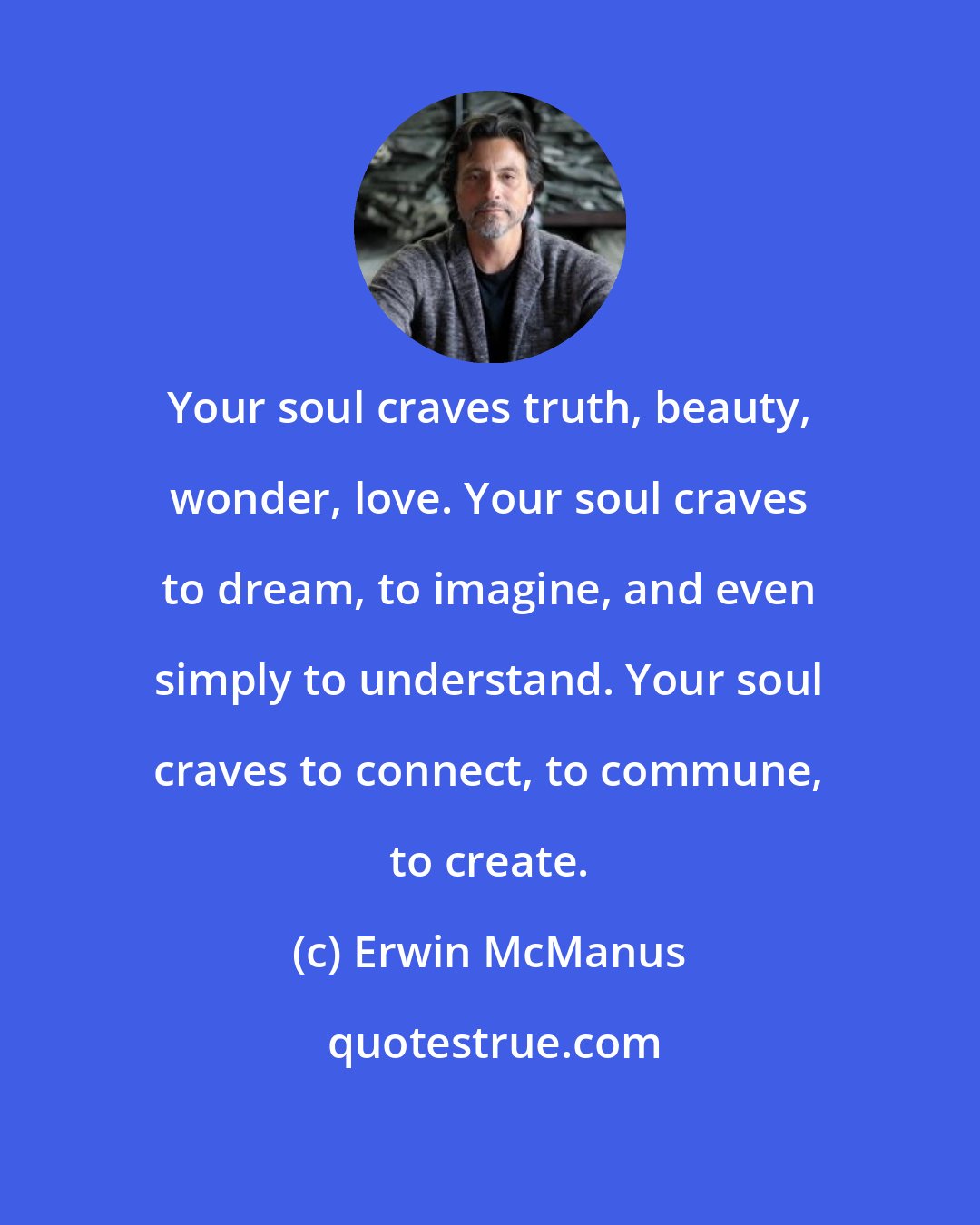 Erwin McManus: Your soul craves truth, beauty, wonder, love. Your soul craves to dream, to imagine, and even simply to understand. Your soul craves to connect, to commune, to create.