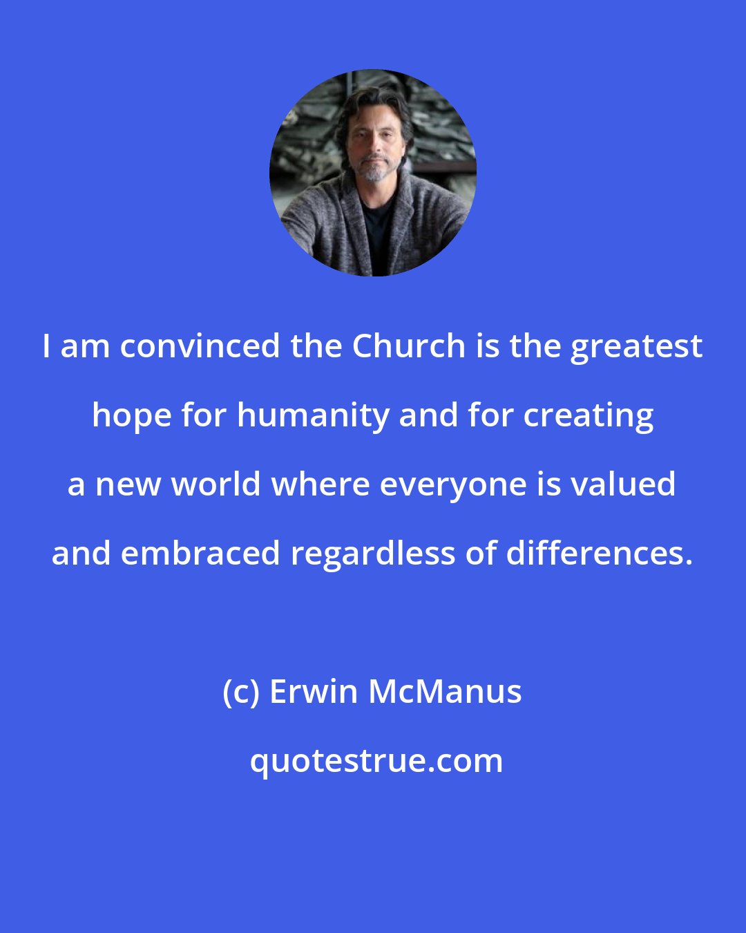 Erwin McManus: I am convinced the Church is the greatest hope for humanity and for creating a new world where everyone is valued and embraced regardless of differences.