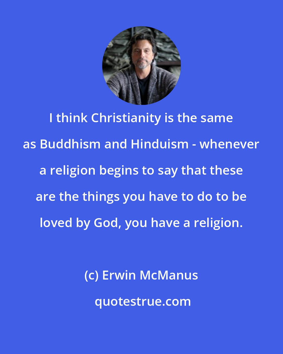 Erwin McManus: I think Christianity is the same as Buddhism and Hinduism - whenever a religion begins to say that these are the things you have to do to be loved by God, you have a religion.