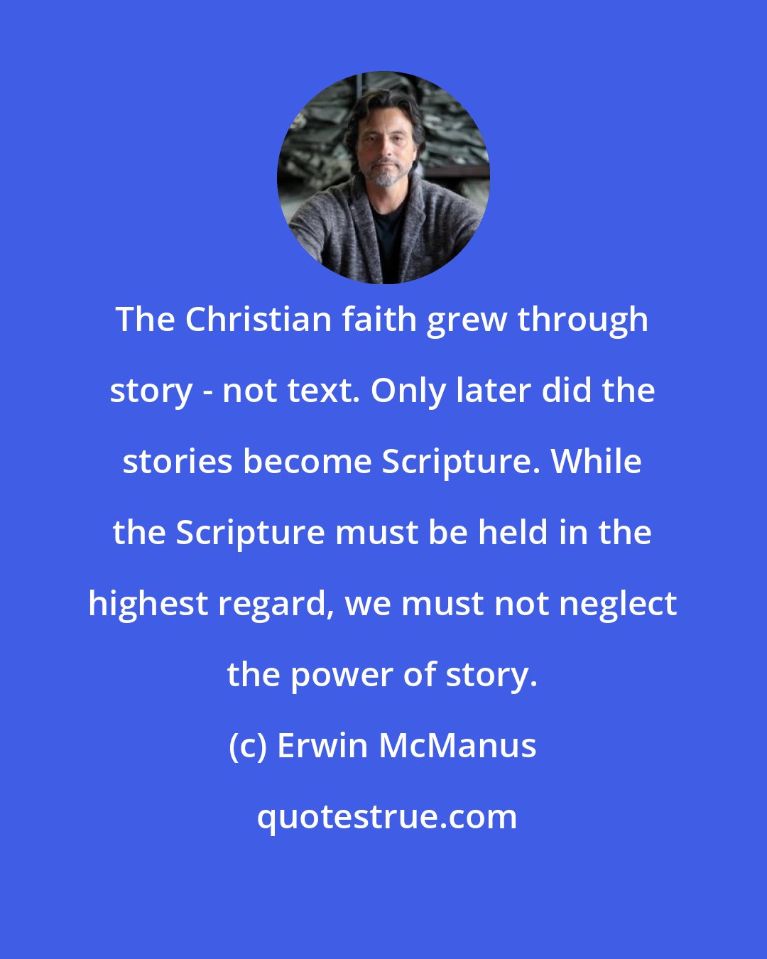 Erwin McManus: The Christian faith grew through story - not text. Only later did the stories become Scripture. While the Scripture must be held in the highest regard, we must not neglect the power of story.