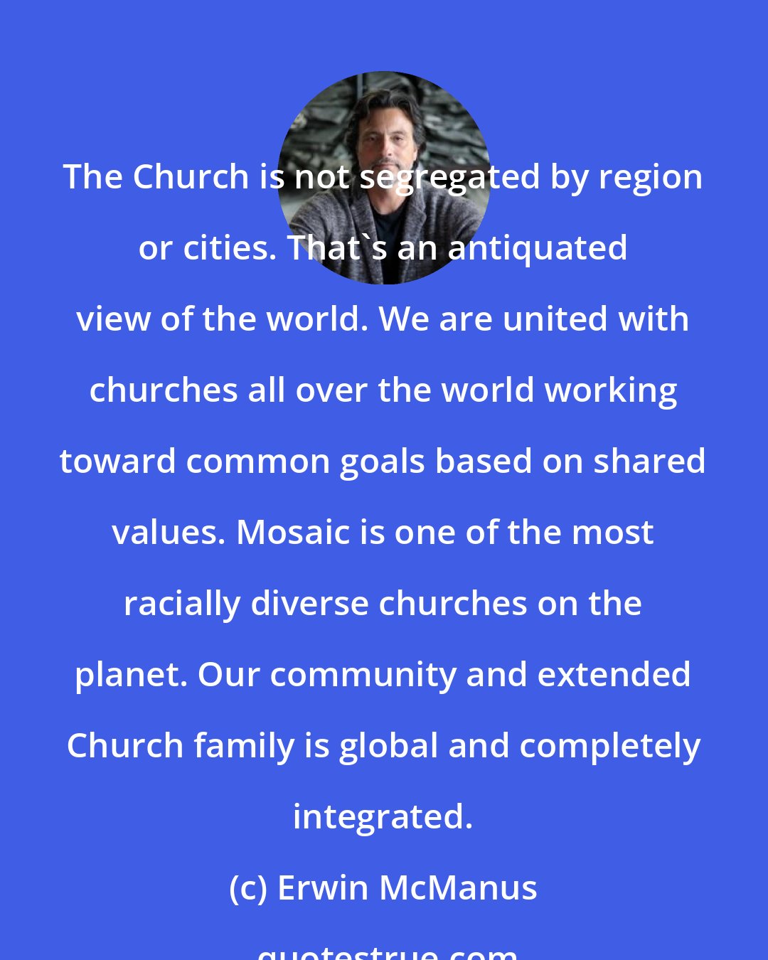 Erwin McManus: The Church is not segregated by region or cities. That's an antiquated view of the world. We are united with churches all over the world working toward common goals based on shared values. Mosaic is one of the most racially diverse churches on the planet. Our community and extended Church family is global and completely integrated.