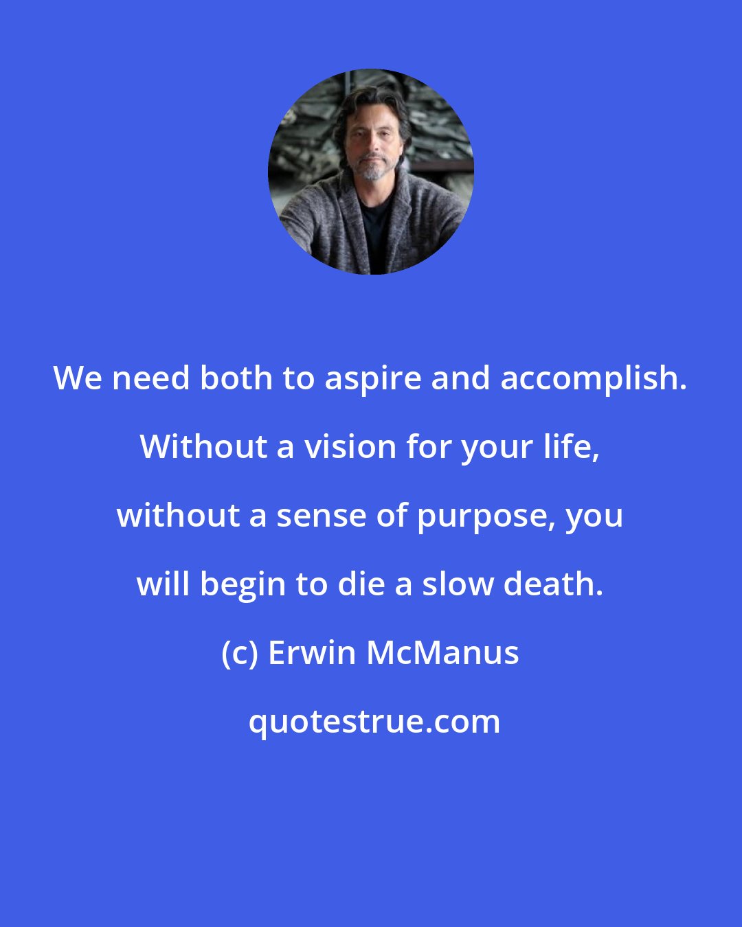 Erwin McManus: We need both to aspire and accomplish. Without a vision for your life, without a sense of purpose, you will begin to die a slow death.