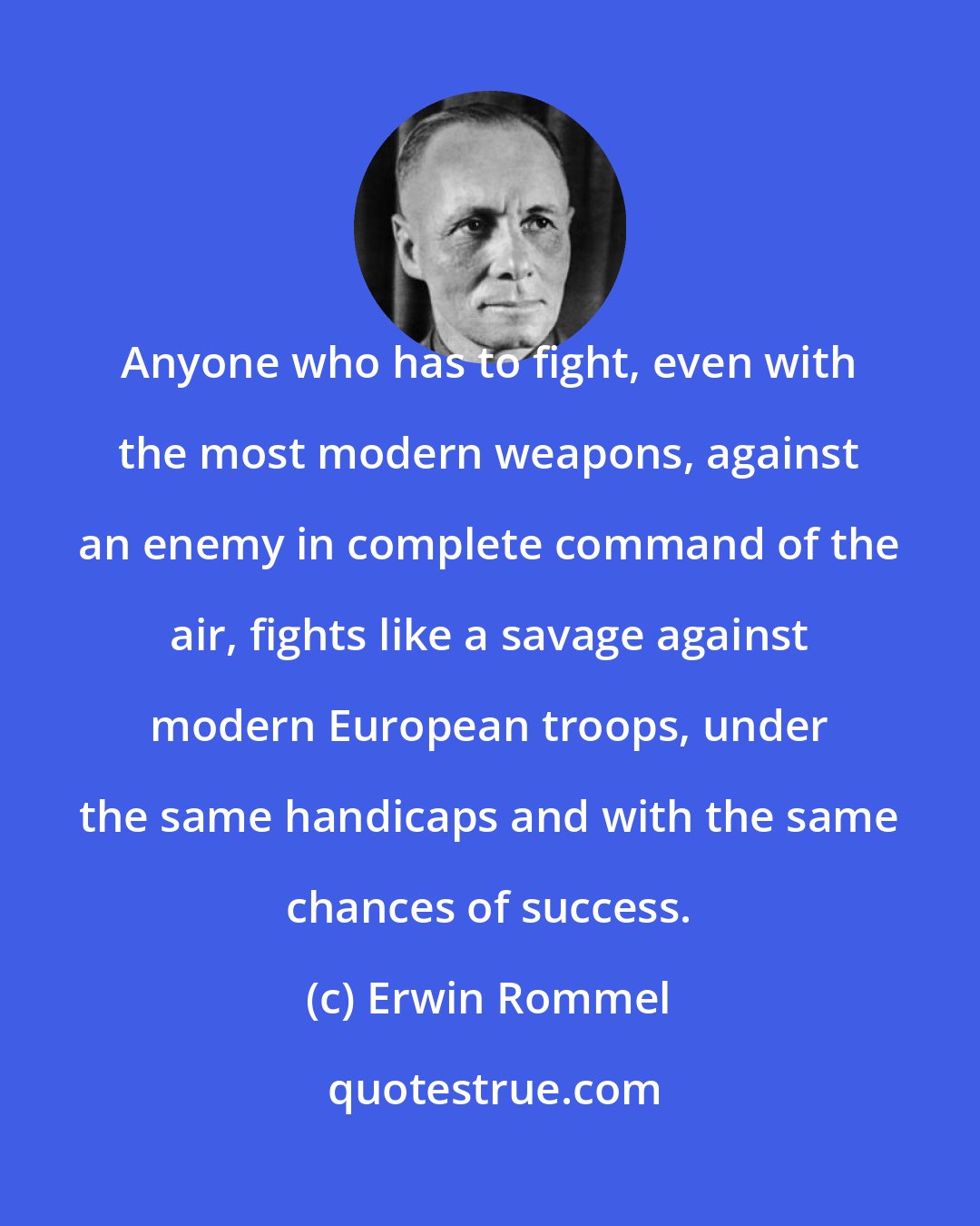 Erwin Rommel: Anyone who has to fight, even with the most modern weapons, against an enemy in complete command of the air, fights like a savage against modern European troops, under the same handicaps and with the same chances of success.