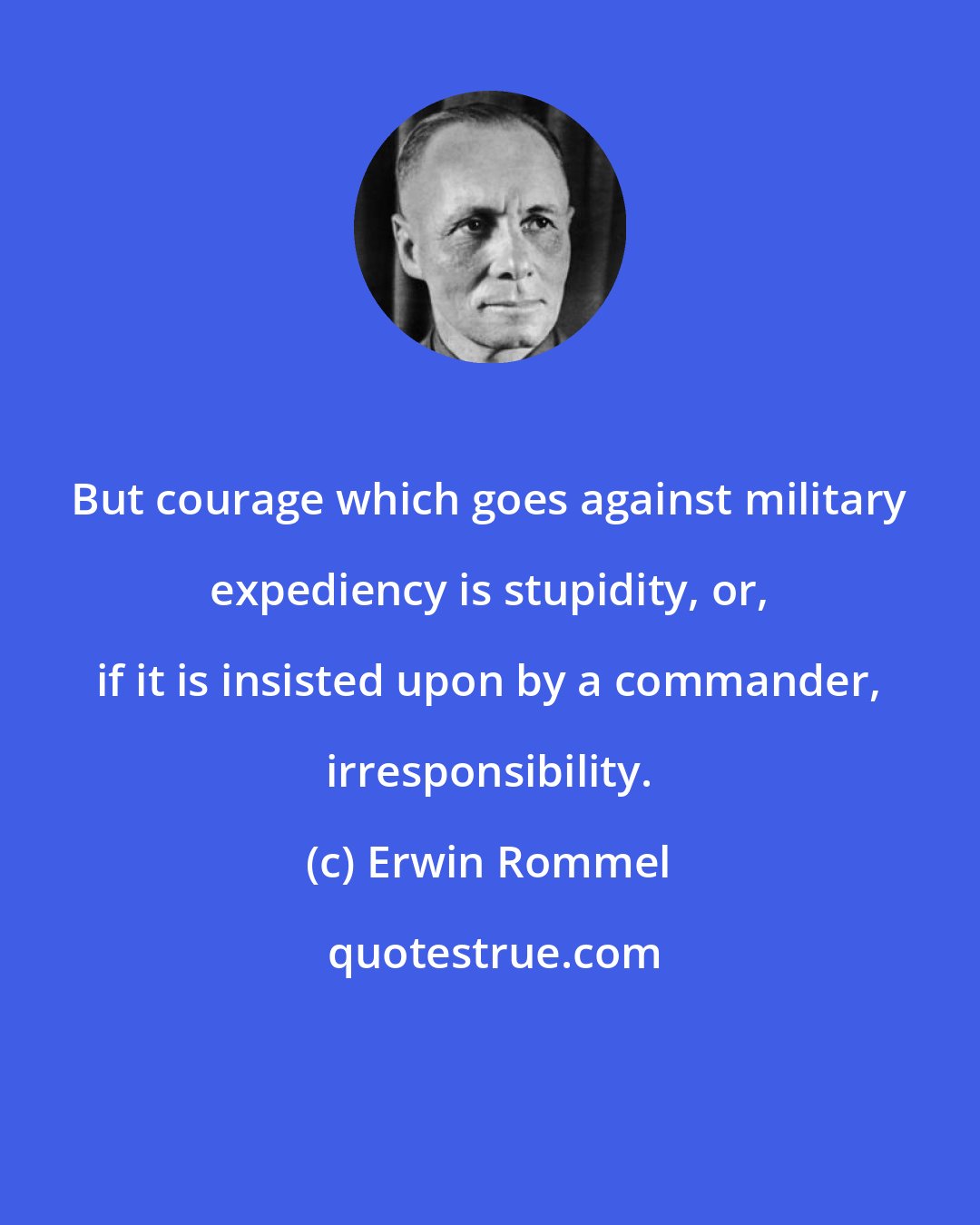 Erwin Rommel: But courage which goes against military expediency is stupidity, or, if it is insisted upon by a commander, irresponsibility.