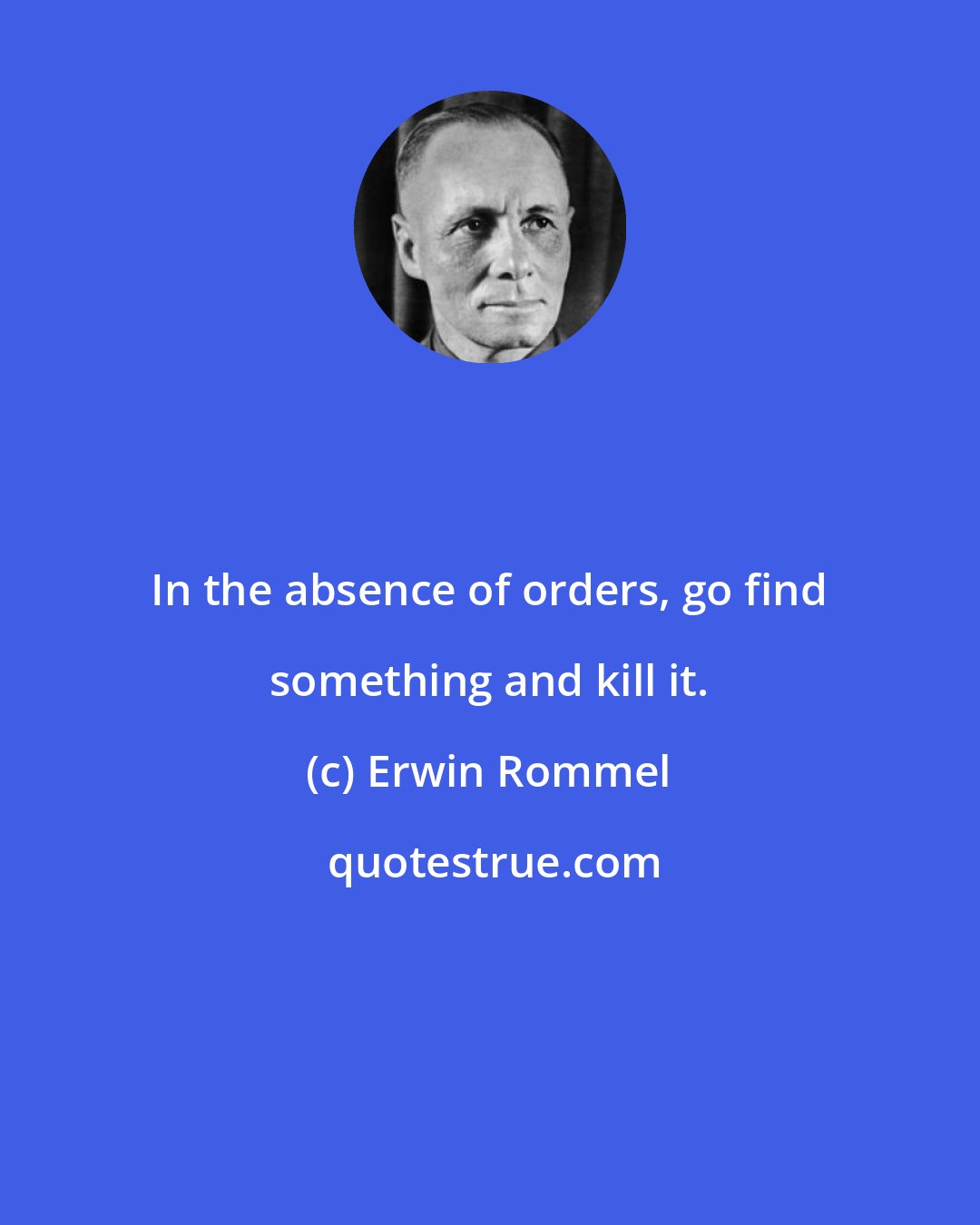 Erwin Rommel: In the absence of orders, go find something and kill it.