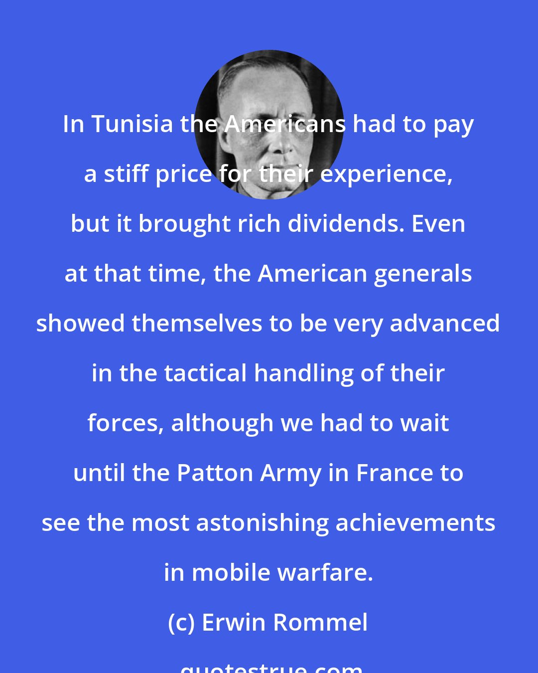 Erwin Rommel: In Tunisia the Americans had to pay a stiff price for their experience, but it brought rich dividends. Even at that time, the American generals showed themselves to be very advanced in the tactical handling of their forces, although we had to wait until the Patton Army in France to see the most astonishing achievements in mobile warfare.