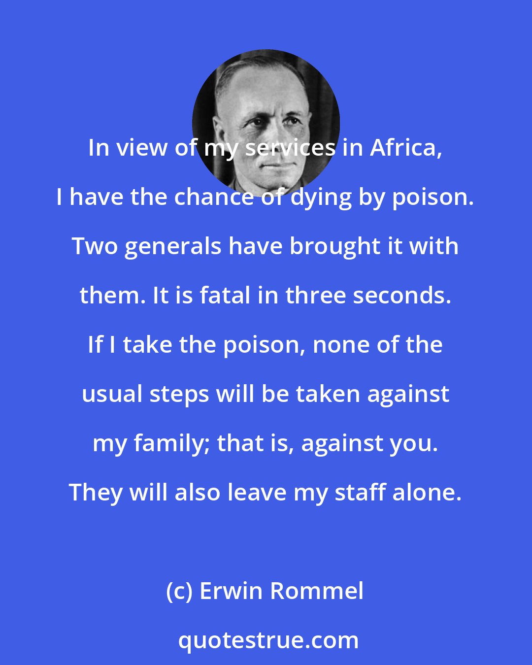 Erwin Rommel: In view of my services in Africa, I have the chance of dying by poison. Two generals have brought it with them. It is fatal in three seconds. If I take the poison, none of the usual steps will be taken against my family; that is, against you. They will also leave my staff alone.