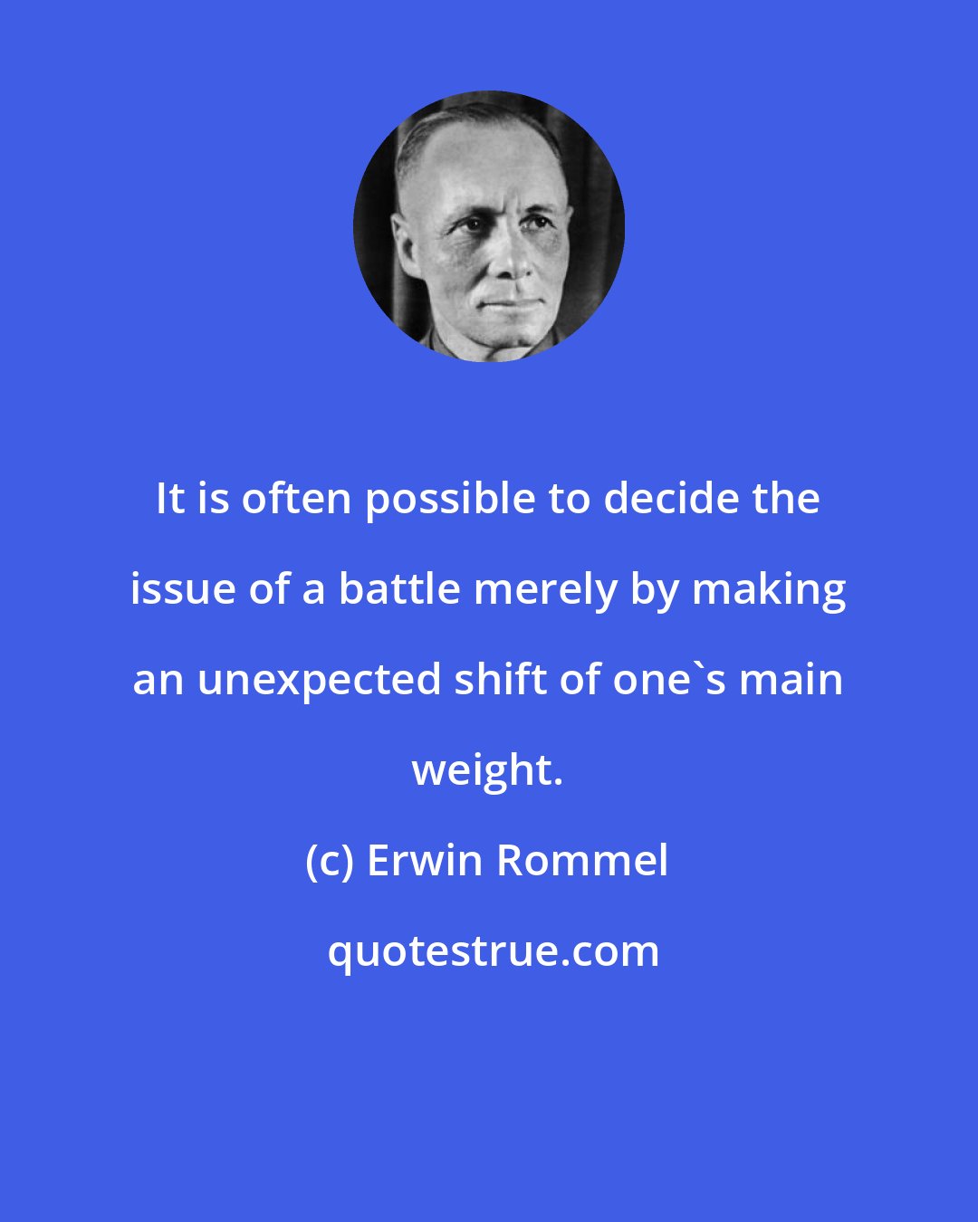 Erwin Rommel: It is often possible to decide the issue of a battle merely by making an unexpected shift of one's main weight.