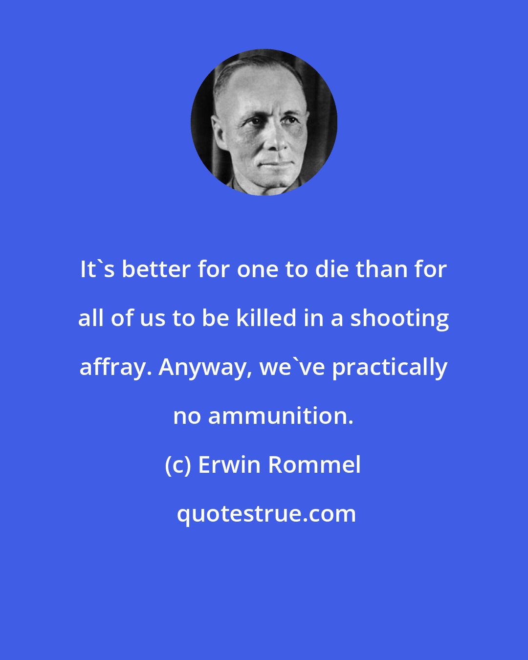 Erwin Rommel: It's better for one to die than for all of us to be killed in a shooting affray. Anyway, we've practically no ammunition.