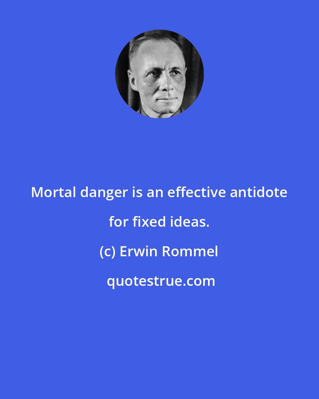 Erwin Rommel: Mortal danger is an effective antidote for fixed ideas.