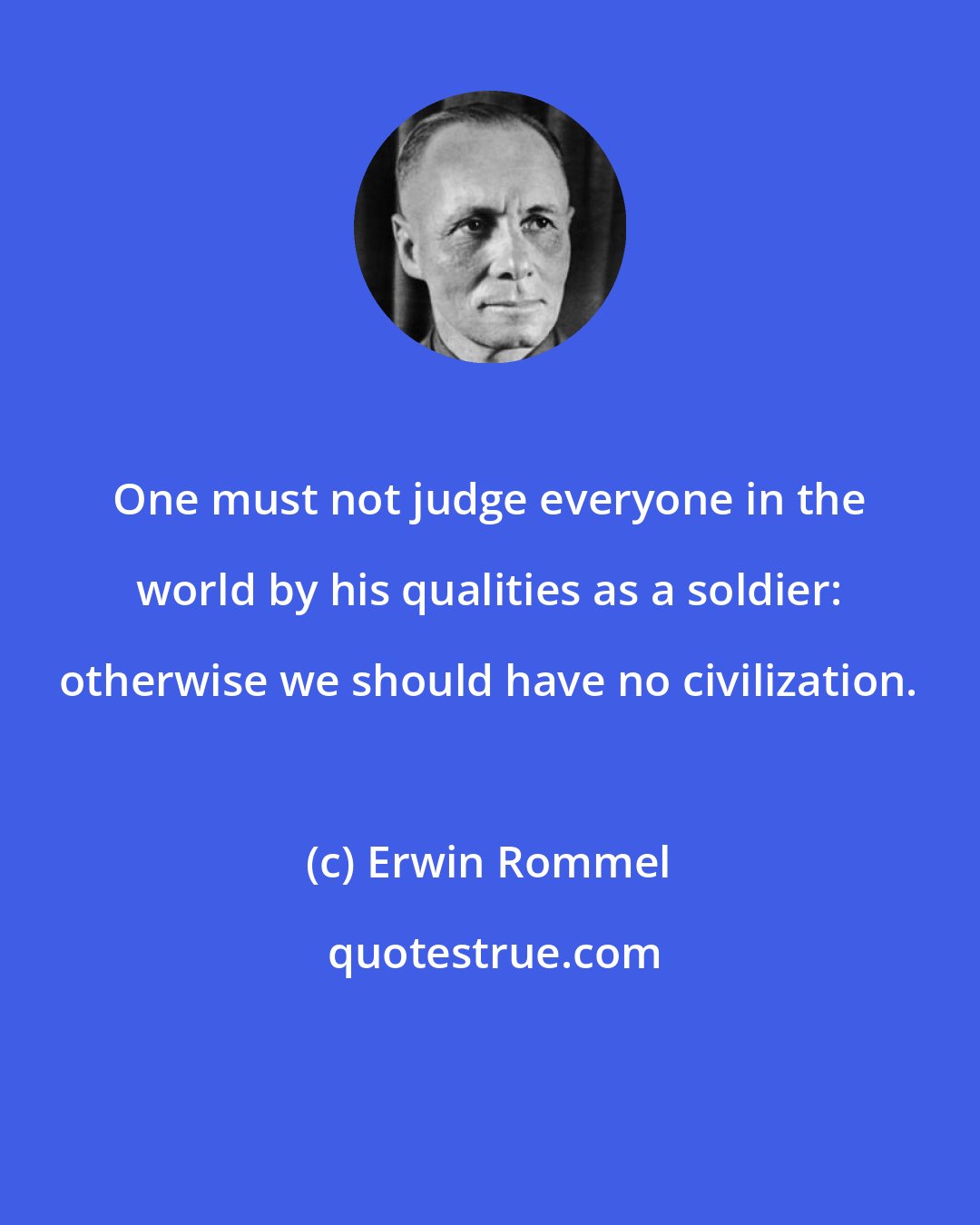 Erwin Rommel: One must not judge everyone in the world by his qualities as a soldier: otherwise we should have no civilization.