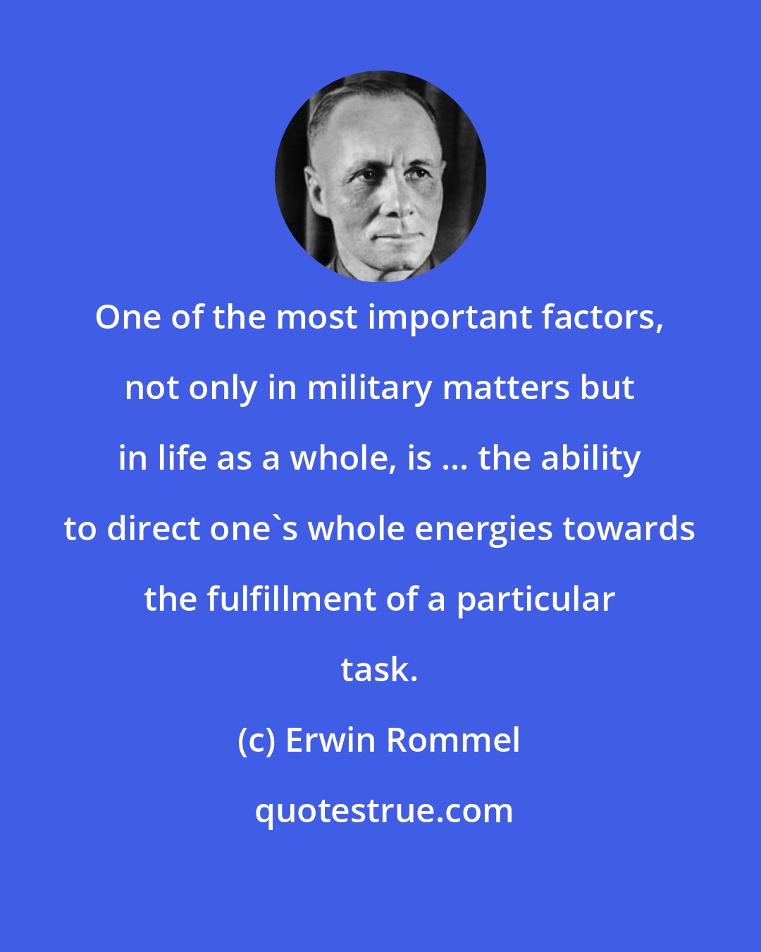 Erwin Rommel: One of the most important factors, not only in military matters but in life as a whole, is ... the ability to direct one's whole energies towards the fulfillment of a particular task.