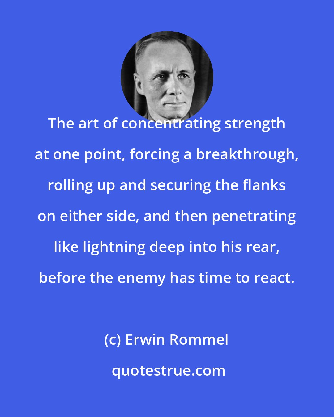 Erwin Rommel: The art of concentrating strength at one point, forcing a breakthrough, rolling up and securing the flanks on either side, and then penetrating like lightning deep into his rear, before the enemy has time to react.