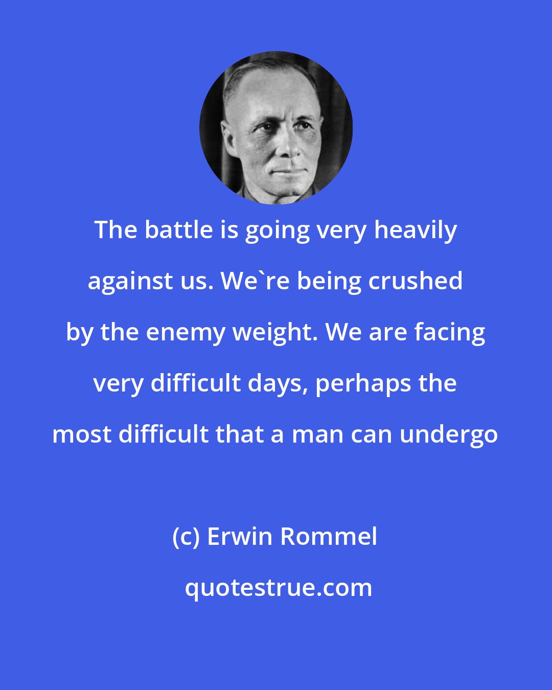 Erwin Rommel: The battle is going very heavily against us. We're being crushed by the enemy weight. We are facing very difficult days, perhaps the most difficult that a man can undergo