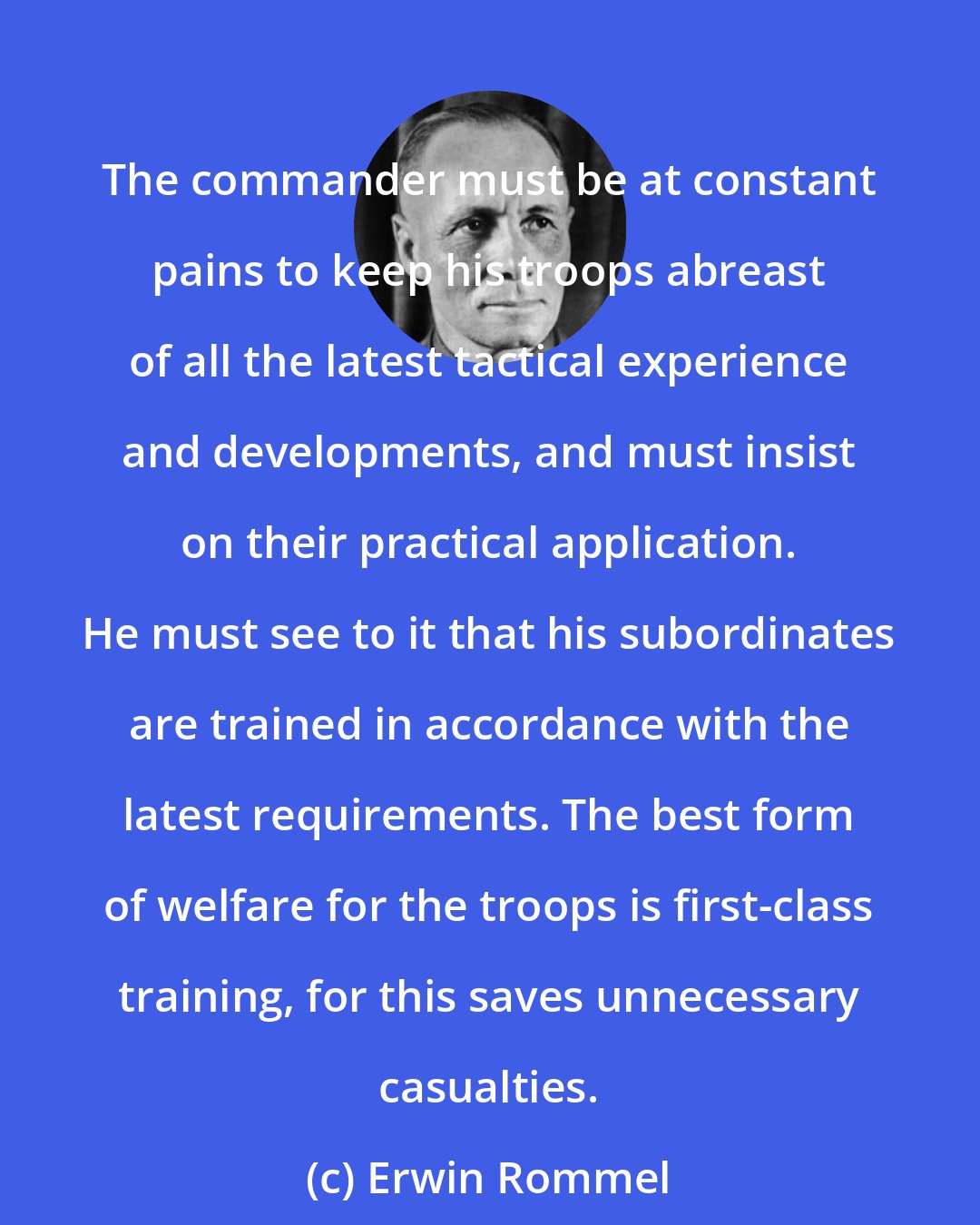 Erwin Rommel: The commander must be at constant pains to keep his troops abreast of all the latest tactical experience and developments, and must insist on their practical application. He must see to it that his subordinates are trained in accordance with the latest requirements. The best form of welfare for the troops is first-class training, for this saves unnecessary casualties.