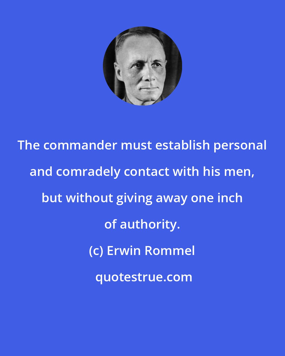 Erwin Rommel: The commander must establish personal and comradely contact with his men, but without giving away one inch of authority.