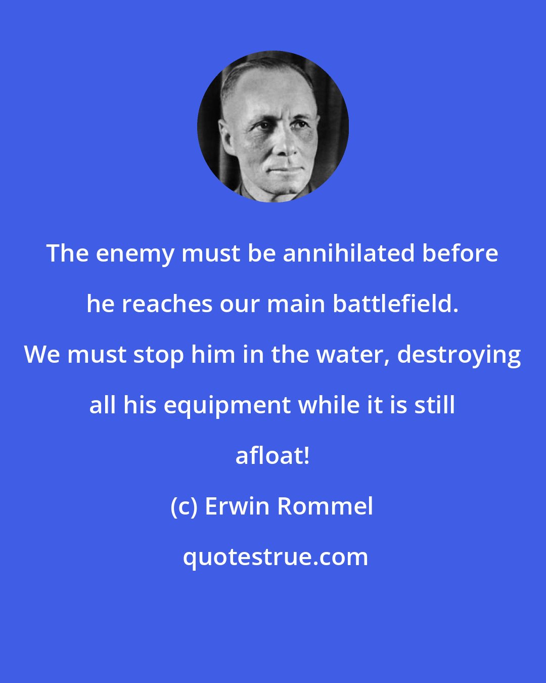 Erwin Rommel: The enemy must be annihilated before he reaches our main battlefield. We must stop him in the water, destroying all his equipment while it is still afloat!